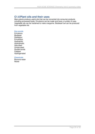 AQA GCSE SCIENCE Chemistry Unit 2 summary notes
Page 25 of 32
C1.6Plant oils and their uses
Many plants produce useful oils that can be converted into consumer products
including processed foods. Emulsions can be made and have a number of uses.
Vegetable oils can be hardened to make margarine. Biodiesel fuel can be produced
from vegetable oils
Key words
Emulsions
Biodiesel
Distillation
Emulsifiers
Hydrophilic
Hydrophobic
Saturated
Unsaturated
Double bonds
Catalyst
Hydrogenated
Chemicals
Bromine water
Nickel
 