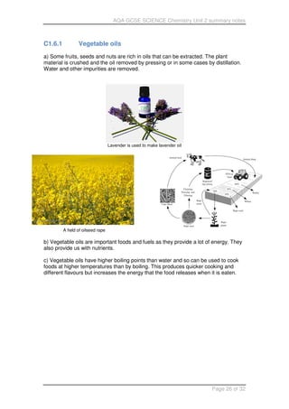 AQA GCSE SCIENCE Chemistry Unit 2 summary notes
Page 26 of 32
C1.6.1 Vegetable oils
a) Some fruits, seeds and nuts are rich in oils that can be extracted. The plant
material is crushed and the oil removed by pressing or in some cases by distillation.
Water and other impurities are removed.
Lavender is used to make lavender oil
A field of oilseed rape
b) Vegetable oils are important foods and fuels as they provide a lot of energy. They
also provide us with nutrients.
c) Vegetable oils have higher boiling points than water and so can be used to cook
foods at higher temperatures than by boiling. This produces quicker cooking and
different flavours but increases the energy that the food releases when it is eaten.
 