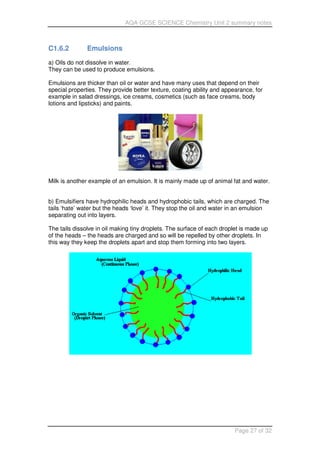 AQA GCSE SCIENCE Chemistry Unit 2 summary notes
Page 27 of 32
C1.6.2 Emulsions
a) Oils do not dissolve in water.
They can be used to produce emulsions.
Emulsions are thicker than oil or water and have many uses that depend on their
special properties. They provide better texture, coating ability and appearance, for
example in salad dressings, ice creams, cosmetics (such as face creams, body
lotions and lipsticks) and paints.
Milk is another example of an emulsion. It is mainly made up of animal fat and water.
b) Emulsifiers have hydrophilic heads and hydrophobic tails, which are charged. The
tails ‘hate’ water but the heads ‘love’ it. They stop the oil and water in an emulsion
separating out into layers.
The tails dissolve in oil making tiny droplets. The surface of each droplet is made up
of the heads – the heads are charged and so will be repelled by other droplets. In
this way they keep the droplets apart and stop them forming into two layers.
 