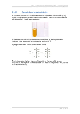 AQA GCSE SCIENCE Chemistry Unit 2 summary notes
Page 28 of 32
C1.6.3 Saturated and unsaturated oils
a) Vegetable oils that are unsaturated contain double carbon–carbon bonds (C=C).
These can be detected by reacting with bromine water. The coloured bromine water
will decolourise if the oils are unsaturated.
b) Vegetable oils that are unsaturated can be hardened by reacting them with
hydrogen in the presence of a nickel catalyst at about 60°C.
Hydrogen adds to the carbon–carbon double bonds.
The hydrogenated oils have higher melting points so they are solids at room
temperature, making them useful as spreads and in cakes and pastries. This process
is known as hardening.
 