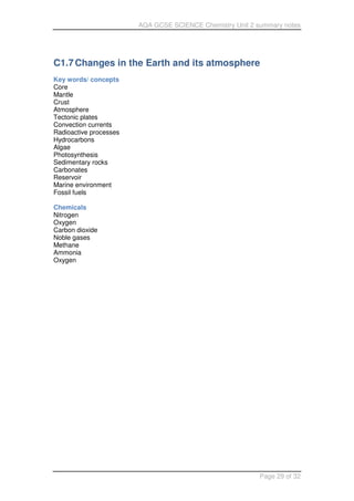 AQA GCSE SCIENCE Chemistry Unit 2 summary notes
Page 29 of 32
C1.7Changes in the Earth and its atmosphere
Key words/ concepts
Core
Mantle
Crust
Atmosphere
Tectonic plates
Convection currents
Radioactive processes
Hydrocarbons
Algae
Photosynthesis
Sedimentary rocks
Carbonates
Reservoir
Marine environment
Fossil fuels
Chemicals
Nitrogen
Oxygen
Carbon dioxide
Noble gases
Methane
Ammonia
Oxygen
 