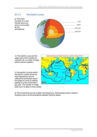 AQA GCSE SCIENCE Chemistry Unit 2 summary notes
Page 30 of 32
C1.7.1 The Earth’s crust
a) The Earth
consists of a core,
mantle and crust,
and is surrounded
by the
atmosphere.
b) The Earth’s crust and the
upper part of the mantle are
cracked into a number of large
pieces (tectonic plates).
c) Convection currents within
the Earth’s mantle driven by
heat released by natural
radioactive processes cause
the plates to move at relative
speeds of a few centimetres
per year. The mantle is mostly
solid, but it is able to move slowly.
d) The movements can be sudden and disastrous. Earthquakes and/or volcanic
eruptions occur at the boundaries between tectonic plates.
 
