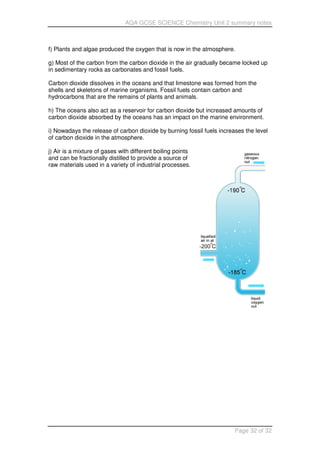 AQA GCSE SCIENCE Chemistry Unit 2 summary notes
Page 32 of 32
f) Plants and algae produced the oxygen that is now in the atmosphere.
g) Most of the carbon from the carbon dioxide in the air gradually became locked up
in sedimentary rocks as carbonates and fossil fuels.
Carbon dioxide dissolves in the oceans and that limestone was formed from the
shells and skeletons of marine organisms. Fossil fuels contain carbon and
hydrocarbons that are the remains of plants and animals.
h) The oceans also act as a reservoir for carbon dioxide but increased amounts of
carbon dioxide absorbed by the oceans has an impact on the marine environment.
i) Nowadays the release of carbon dioxide by burning fossil fuels increases the level
of carbon dioxide in the atmosphere.
j) Air is a mixture of gases with different boiling points
and can be fractionally distilled to provide a source of
raw materials used in a variety of industrial processes.
 