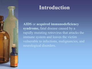 AIDS or acquired immunodeficiency
syndrome, fatal disease caused by a
rapidly mutating retrovirus that attacks the
immune system and leaves the victim
vulnerable to infections, malignancies, and
neurological disorders.
Introduction
 