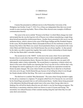 C1 ORIGINALS 
Jenica O. Rebanal 
BACR 2-2 
1. 
Cinema One presented six different movies in the Polytechnic University of the Philippines last October 16 and 17, 2014. Five of these are independent films that won several awards in some award giving bodies. Three of these films showed some examples of different communication theories. 
The scene in the movie entitled ‘Woman in the Ruins’ in which Maria changes her mind and accepted that she was the long lost wife of Pasyon even without remembering a single thing about herself presented the reinforcement theory. Another theory presented in this movie was the attribution theory, which is shown in the scene of Mr.Peque Gallaga and Ms.Elizabeth Oropesa. In this scene, Ms.Elizabeth blames Maria (Alessandra de Rossi) for the misfortune in their lives because they believe that Maria was cursed. Social penetration theory was presented in the scene where Maria and Sabel became close friends because they are always together. As days passed by the ladies was able to spend time together that results to better relationship as friends despite of the fact that Maria didn’t remember anything. 
The second movie is the ‘SHIFT’. In this movie the scenes where Trevor and Estella became closer to each other because of their common interest and compatible personality presented the social penetration theory. Because this theory is about the time you spent with other people, makes a better relationship. The second theory is expectancy violation which was shown in the scene where Estella was expecting that Trevor was also in-love with her that’s why she changes her mind in applying for a new job. Because Estella sets expectation towards her friend, her plans changed. The scene where Estella was telling Trevor about her ex-boyfriend who turns out to be gay. Estella blamed the guy because of not telling her about it even though her friends already told her that thing. This scene is an example of attribution theory. 
The third movie is entitled ‘Blue Bustamante’. The scene where George decided to apply for the job as a stuntman in a Japanese TV program called Force Five because he was convinced by his friend Roger presented what we call reinforcement theory. Another theory being presented is the elaboration likelihood through central route in the scene where George takes time in thinking if he will tell his family about his new job which is very far from being an engineer. The third theory is uncertainty reduction which was shown in scene of Ayumi and George. The uncertainty was reduced because of their constant meeting along the road where they live and some short conversations. 
 