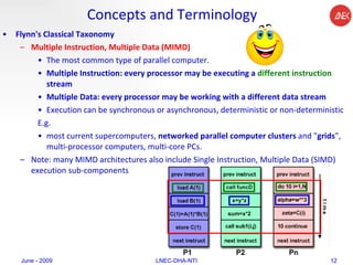Concepts and Terminology Flynn's Classical Taxonomy Multiple Instruction, Multiple Data (MIMD) The most common type of parallel computer.  Multiple Instruction: every processor may be executing a  different instruction  stream  Multiple Data: every processor may be working with a different data stream  Execution can be synchronous or asynchronous, deterministic or non-deterministic  E.g. most current supercomputers,  networked parallel computer clusters  and " grids ", multi-processor computers, multi-core PCs.  Note: many MIMD architectures also include Single Instruction, Multiple Data (SIMD) execution sub-components  June - 2009 LNEC-DHA-NTI 