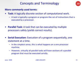 Concepts and Terminology More commonly used terms: Task:  A logically discrete section of computational work.  A task is typically a program or program-like set of instructions that is executed by a processor.  Parallel Task:  A task that can be executed by multiple processors safely (yields correct results).  Serial Execution:  Execution of a program sequentially, one statement at a time.  In the simplest sense, this is what happens on a one processor machine.  However, virtually all parallel tasks will have sections of a parallel program that must be executed serially.  June - 2009 LNEC-DHA-NTI 