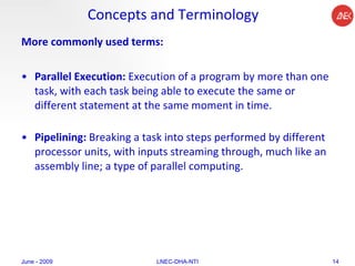 Concepts and Terminology More commonly used terms: Parallel Execution:  Execution of a program by more than one task, with each task being able to execute the same or different statement at the same moment in time.  Pipelining:  Breaking a task into steps performed by different processor units, with inputs streaming through, much like an assembly line; a type of parallel computing.  June - 2009 LNEC-DHA-NTI 