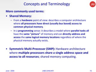 Concepts and Terminology More commonly used terms: Shared Memory:  From a  hardware  point of view: describes a computer architecture where  all processors have direct (usually bus based) access to common physical memory .  In a  programming  sense: it describes a model where  parallel tasks all  have the  same "picture"  of memory and can  directly address and access  the  same logical memory locations  regardless of where the physical memory actually exists.  Symmetric Multi-Processor (SMP):  Hardware architecture where  multiple processors share a single address space and access to all resources ; shared memory computing.  June - 2009 LNEC-DHA-NTI 
