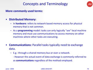 Concepts and Terminology More commonly used terms: Distributed Memory:  In  hardware : refers to network based memory access for physical memory that is not common.  As a  programming  model: tasks can only logically "see" local machine memory and must use communications to access memory on other machines where other tasks are executing.  Communications:  Parallel tasks typically need to exchange data.  E.g.: through a shared memory bus or over a network. - However the actual event of data exchange is commonly referred to as  communications  regardless of the method employed.   June - 2009 LNEC-DHA-NTI 