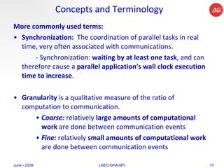 Concepts and Terminology More commonly used terms: Synchronization:  The coordination of parallel tasks in real time, very often associated with communications.  - Synchronization:  waiting by at least one task , and can therefore cause a  parallel application's wall clock execution time to increase .  Granularity  is a qualitative measure of the ratio of computation to communication.  Coarse:  relatively  large amounts of computational work  are done between communication events  Fine:  relatively  small amounts of computational work  are done between communication events  June - 2009 LNEC-DHA-NTI 