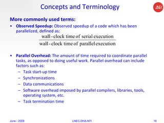 Concepts and Terminology More commonly used terms: Observed Speedup:  Observed speedup of a code which has been parallelized, defined as:  Parallel Overhead:  The amount of time required to coordinate parallel tasks, as opposed to doing useful work. Parallel overhead can include factors such as:  Task start-up time  Synchronizations  Data communications  Software overhead imposed by parallel compilers, libraries, tools, operating system, etc.  Task termination time  June - 2009 LNEC-DHA-NTI 