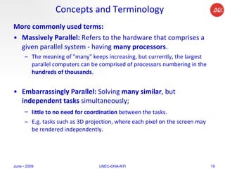 Concepts and Terminology More commonly used terms: Massively Parallel:  Refers to the hardware that comprises a given parallel system - having  many processors .  The meaning of "many" keeps increasing, but currently, the largest parallel computers can be comprised of processors numbering in the  hundreds of thousands .  Embarrassingly Parallel:  Solving  many similar , but  independent tasks  simultaneously; little to no need for coordination  between the tasks.   E.g.  tasks such as 3D projection, where each pixel on the screen may be rendered independently.  June - 2009 LNEC-DHA-NTI 