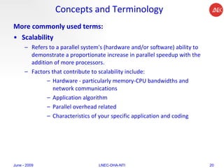 Concepts and Terminology More commonly used terms: Scalability   Refers to a parallel system's (hardware and/or software) ability to demonstrate a proportionate increase in parallel speedup with the addition of more processors.  Factors that contribute to scalability include:  Hardware - particularly memory-CPU bandwidths and network communications  Application algorithm  Parallel overhead related  Characteristics of your specific application and coding  June - 2009 LNEC-DHA-NTI 