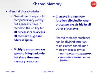 Shared Memory General characteristics Shared memory parallel computers vary widely, but generally have in common the ability for  all processors to access all memory as global address space.  Multiple processors can operate independently but share the same memory resources.  Changes in a memory location effected by one processor are visible to all other processors.  Shared memory machines can be divided into two main classes based upon memory access times:  Uniform Memory Access (UMA) Non-Uniform Memory Access (NUMA)   June - 2009 LNEC-DHA-NTI 