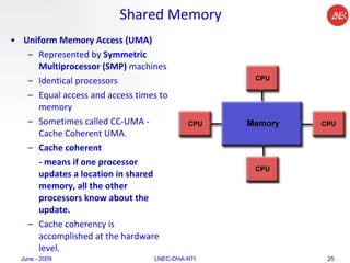 Shared Memory Uniform Memory Access (UMA)  Represented by  Symmetric Multiprocessor (SMP)  machines  Identical processors  Equal access and access times to memory  Sometimes called CC-UMA - Cache Coherent UMA.  Cache coherent  - means if one processor updates a location in shared memory, all the other processors know about the update.  Cache coherency is accomplished at the hardware level.  June - 2009 LNEC-DHA-NTI 