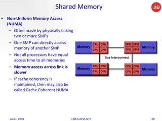 Shared Memory Non-Uniform Memory Access (NUMA)   Often made by physically linking two or more SMPs  One SMP can directly access memory of another SMP  Not all processors have equal access time to all memories  Memory access across link is slower  If cache coherency is maintained, then may also be called Cache Coherent NUMA  June - 2009 LNEC-DHA-NTI 