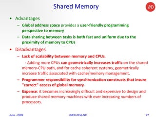 Shared Memory Advantages Global address space  provides a  user-friendly programming perspective to memory   Data sharing between tasks is both fast and uniform due to the proximity of memory to CPUs  Disadvantages Lack of scalability between memory and CPUs .  - Adding more CPUs  can geometrically increases traffic  on the shared memory-CPU path, and for cache coherent systems, geometrically increase traffic associated with cache/memory management. Programmer responsibility for synchronization constructs that insure "correct" access of global memory Expense : it becomes increasingly difficult and expensive to design and produce shared memory machines with ever increasing numbers of processors.  June - 2009 LNEC-DHA-NTI 