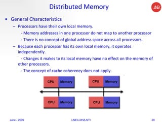 Distributed Memory General Characteristics Processors have their own local memory.  - Memory addresses in one processor do not map to another processor - There is no concept of global address space across all processors.  Because each processor has its own local memory, it operates independently.  - Changes it makes to its local memory have no effect on the memory of other processors.  - The concept of cache coherency does not apply.  June - 2009 LNEC-DHA-NTI 