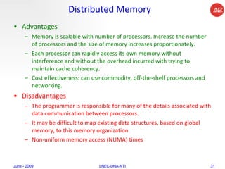 Distributed Memory Advantages Memory is scalable with number of processors. Increase the number of processors and the size of memory increases proportionately.  Each processor can rapidly access its own memory without interference and without the overhead incurred with trying to maintain cache coherency.  Cost effectiveness: can use commodity, off-the-shelf processors and networking.  Disadvantages The programmer is responsible for many of the details associated with data communication between processors.  It may be difficult to map existing data structures, based on global memory, to this memory organization.  Non-uniform memory access (NUMA) times  June - 2009 LNEC-DHA-NTI 