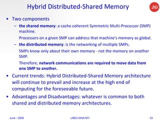 Hybrid Distributed-Shared Memory Two components the shared memory : a cache coherent Symmetric Multi-Processor   (SMP) machine.  Processors on a given SMP can address that machine's memory as global.  the distributed memory : is the networking of multiple SMPs.  SMPs know only about their own memory - not the memory on another SMP.  Therefore,  network communications are required to move data from one SMP to another.   Current trends: Hybrid Distributed-Shared Memory architecture will continue to prevail and increase at the high end of computing for the foreseeable future.  Advantages and Disadvantages: whatever is common to both shared and distributed memory architectures.  June - 2009 LNEC-DHA-NTI 