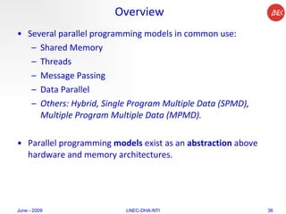 Overview Several parallel programming models in common use:  Shared Memory  Threads  Message Passing  Data Parallel  Others: Hybrid, Single Program Multiple Data (SPMD), Multiple Program Multiple Data (MPMD).  Parallel programming  models  exist as an  abstraction  above hardware and memory architectures.  June - 2009 LNEC-DHA-NTI 