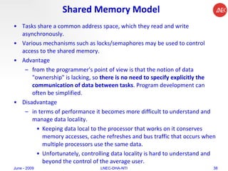 Shared Memory Model Tasks share a common address space, which they read and write asynchronously.  Various mechanisms such as locks/semaphores may be used to control access to the shared memory.  Advantage from the programmer's point of view is that the notion of data "ownership" is lacking, so  there is no need to specify explicitly the communication of data between tasks . Program development can often be simplified.  Disadvantage  in terms of performance it becomes more difficult to understand and manage data locality.  Keeping data local to the processor that works on it conserves memory accesses, cache refreshes and bus traffic that occurs when multiple processors use the same data.  Unfortunately, controlling data locality is hard to understand and beyond the control of the average user.  June - 2009 LNEC-DHA-NTI 