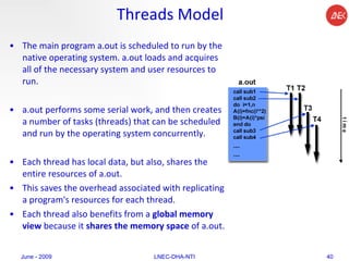 Threads Model The main program a.out is scheduled to run by the native operating system. a.out loads and acquires all of the necessary system and user resources to run. a.out performs some serial work, and then creates a number of tasks (threads) that can be scheduled and run by the operating system concurrently. Each thread has local data, but also, shares the entire resources of a.out.  This saves the overhead associated with replicating a program's resources for each thread.  Each thread also benefits from a  global memory view  because it  shares the memory space  of a.out.  June - 2009 LNEC-DHA-NTI 