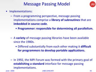 Message Passing Model Implementations: From a programming perspective, message passing implementations comprise a  library of subroutines  that are  imbedded in source code . Programmer: responsible for determining all parallelism. A  variety  of message passing libraries have been available since the 1980s.  Differed substantially from each other making it  difficult   for programmers to develop portable applications. In 1992, the MPI Forum was formed with the primary goal of  establishing a standard  interface for message passing implementations. June - 2009 LNEC-DHA-NTI 