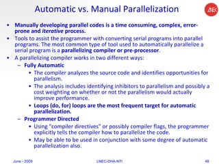Automatic vs. Manual Parallelization Manually developing parallel codes is a time consuming, complex, error-prone and  iterative  process.  Tools to assist the programmer with converting serial programs into parallel programs. The most common type of tool used to automatically parallelize a serial program is a  parallelizing compiler or pre-processor .  A parallelizing compiler works in two different ways:  Fully Automatic  The compiler analyzes the source code and identifies opportunities for parallelism.  The analysis includes identifying inhibitors to parallelism and possibly a cost weighting on whether or not the parallelism would actually improve performance.  Loops (do, for) loops are the most frequent target for automatic parallelization.  Programmer Directed   Using "compiler directives" or possibly compiler flags, the programmer explicitly tells the compiler how to parallelize the code.  May be able to be used in conjunction with some degree of automatic parallelization also.  June - 2009 LNEC-DHA-NTI 