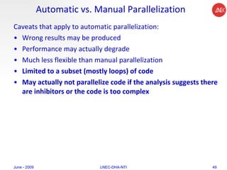Automatic vs. Manual Parallelization Caveats that apply to automatic parallelization:  Wrong results may be produced  Performance may actually degrade  Much less flexible than manual parallelization  Limited to a subset (mostly loops) of code  May actually not parallelize code if the analysis suggests there are inhibitors or the code is too complex  June - 2009 LNEC-DHA-NTI 