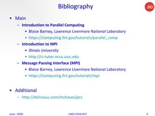 Bibliography Main Introduction to Parallel Computing Blaise Barney, Lawrence Livermore National Laboratory  https://computing.llnl.gov/tutorials/ parallel_comp   Introduction to MPI  Illinois University http://ci-tutor.ncsa.uiuc.edu   Message Passing Interface (MPI) Blaise Barney, Lawrence Livermore National Laboratory https://computing.llnl.gov/tutorials/mpi   Additional http://delicious.com/mchaves/pcc June - 2009 LNEC-DHA-NTI 