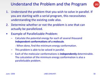 Understand the Problem and the Program Understand the problem that you wish to solve in parallel. If you are starting with a serial program, this necessitates understanding the existing code also.  Determine whether or not the problem is one that can actually be parallelized.  Example of Parallelizable Problem:  Calculate the potential energy for each of several thousand  independent conformations of a molecule .  - When done, find the minimum energy conformation.  This problem is able to be solved in parallel.  Each of the molecular conformations is  independently  determinable. The calculation of the minimum energy conformation is also a parallelizable problem.  June - 2009 LNEC-DHA-NTI 