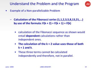 Understand the Problem and the Program Example of a Non-parallelizable Problem Calculation of the Fibonacci series (1,1,2,3,5,8,13,21,...) by use of the formula: F(k + 2) = F(k + 1) + F(k)  calculation of the Fibonacci sequence as shown would entail  dependent  calculations rather than independent ones.  The calculation of the k + 2 value uses those of both k + 1 and k .  These three terms cannot be calculated independently and therefore, not in parallel.  June - 2009 LNEC-DHA-NTI 