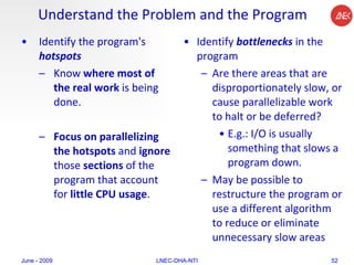 Understand the Problem and the Program Identify the program's  hotspots Know  where most of the real work  is being done.  Focus on parallelizing the hotspots  and  ignore  those  sections  of the program that account for  little CPU usage .  Identify  bottlenecks  in the program  Are there areas that are disproportionately slow, or cause parallelizable work to halt or be deferred?  E.g.: I/O is usually something that slows a program down.  May be possible to restructure the program or use a different algorithm to reduce or eliminate unnecessary slow areas  June - 2009 LNEC-DHA-NTI 