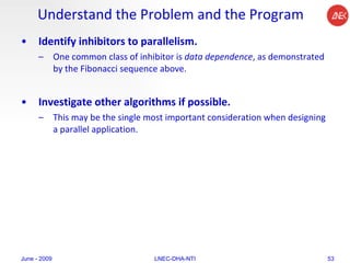 Understand the Problem and the Program Identify inhibitors to parallelism.  One common class of inhibitor is  data dependence , as demonstrated by the Fibonacci sequence above.  Investigate other algorithms if possible.  This may be the single most important consideration when designing a parallel application.  June - 2009 LNEC-DHA-NTI 