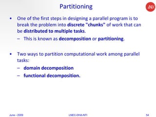 Partitioning One of the first steps in designing a parallel program is to break the problem into  discrete "chunks"  of work that can be  distributed to multiple tasks .  This is known as  decomposition  or  partitioning .  Two ways to partition computational work among parallel tasks:  domain decomposition functional decomposition.  June - 2009 LNEC-DHA-NTI 