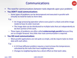 Communications The need for communications between tasks depends upon your problem:  You DON'T need communications   Some types of problems can be decomposed and executed in parallel with virtually no need for tasks to share data.  E.g.: An image processing operation where every pixel in a black and white image needs to have its color reversed.  The image data can be distributed to multiple tasks that act independently to do their portion of the work.  These types of problems are often called  embarrassingly parallel  because they are so straight-forward. Very little inter-task communication is required.  You DO need communications   Most parallel applications are not quite so simple, and do require tasks to share data with each other.  E.g.: A 3-D heat diffusion problem requires a task to know the temperatures calculated by the tasks that have neighboring data.  Changes to neighboring data has a direct effect on that task's data.  June - 2009 LNEC-DHA-NTI 