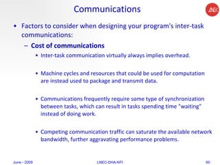 Communications Factors to consider when designing your program's inter-task communications:  Cost of communications   Inter-task communication virtually always implies overhead.  Machine cycles and resources that could be used for computation are instead used to package and transmit data.  Communications frequently require some type of synchronization between tasks, which can result in tasks spending time "waiting" instead of doing work.  Competing communication traffic can saturate the available network bandwidth, further aggravating performance problems.  June - 2009 LNEC-DHA-NTI 