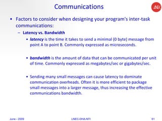 Communications Factors to consider when designing your program's inter-task communications:  Latency vs. Bandwidth   latency  is the time it takes to send a minimal (0 byte) message from point A to point B. Commonly expressed as microseconds.  bandwidth  is the amount of data that can be communicated per unit of time. Commonly expressed as megabytes/sec or gigabytes/sec.  Sending many small messages can cause latency to dominate communication overheads. Often it is more efficient to package small messages into a larger message, thus increasing the effective communications bandwidth.  June - 2009 LNEC-DHA-NTI 