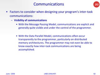 Communications Factors to consider when designing your program's inter-task communications:  Visibility of communications   With the Message Passing Model, communications are explicit and generally quite visible and under the control of the programmer.  With the Data Parallel Model, communications often occur transparently to the programmer, particularly on distributed memory architectures. The programmer may not even be able to know exactly how inter-task communications are being accomplished.  June - 2009 LNEC-DHA-NTI 