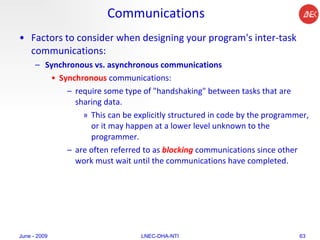 Communications Factors to consider when designing your program's inter-task communications:  Synchronous vs. asynchronous communications   Synchronous  communications: require some type of "handshaking" between tasks that are sharing data.  This can be explicitly structured in code by the programmer, or it may happen at a lower level unknown to the programmer.  are often referred to as  blocking  communications since other work must wait until the communications have completed.  June - 2009 LNEC-DHA-NTI 