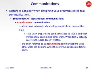 Communications Factors to consider when designing your program's inter-task communications:  Synchronous vs. asynchronous communications   Asynchronous  communications  allow tasks to transfer data independently from one another.  E.g.: Task 1 can prepare and send a message to task 2, and then immediately begin doing other work. When task 2 actually receives the data doesn't matter.  are often referred to as  non-blocking   communications since other work can be done while the communications are taking place.  June - 2009 LNEC-DHA-NTI 