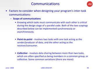Communications Factors to consider when designing your program's inter-task communications:  Scope of communications   Knowing which tasks must communicate with each other is critical during the design stage of a parallel code. Both of the two scopings described below can be implemented synchronously or asynchronously.  Point-to-point  - involves two tasks with one task acting as the sender/producer of data, and the other acting as the receiver/consumer.  Collective  - involves data sharing between more than two tasks, which are often specified as being members in a common group, or collective. Some common variations (there are more):  June - 2009 LNEC-DHA-NTI 