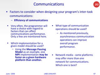 Communications Factors to consider when designing your program's inter-task communications:  Efficiency of communications   What type of communication operations should be used?  As mentioned previously, asynchronous communication operations can improve overall program performance.  Network media - some platforms may offer more than one network for communications. Which one is best?  June - 2009 LNEC-DHA-NTI Very often, the programmer will have a choice with regard to factors that can affect communications performance. Only a few are mentioned here.  Which implementation for a given model should be used? Using the  Message Passing Model  as an example, one  MPI  implementation  may be faster on a given hardware platform than another.  
