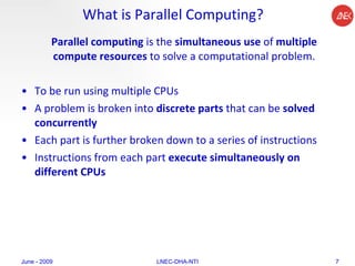 What is Parallel Computing? Parallel computing  is the  simultaneous use  of  multiple compute resources  to solve a computational problem. To be run using multiple CPUs  A problem is broken into  discrete parts  that can be  solved concurrently  Each part is further broken down to a series of instructions  Instructions from each part  execute simultaneously on different CPUs  June - 2009 LNEC-DHA-NTI 
