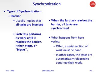 Synchronization Types of Synchronization:   Barrier   Usually implies that  all tasks are involved   Each task performs its work until it reaches the barrier. It then stops, or "blocks".  When the last task reaches the barrier, all tasks are synchronized .  What happens from here varies.  Often, a serial section of work must be done.  In other cases, the tasks are automatically released to continue their work.  June - 2009 LNEC-DHA-NTI 
