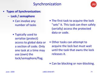 Synchronization Types of Synchronization:   Lock / semaphore   Can involve any number of tasks  Typically used to serialize (protect) access to global data or a section of code. Only one task at a time may use (own) the lock/semaphore/flag.  The first task to acquire the lock "sets" it. This task can then safely (serially) access the protected data or code.  Other tasks can attempt to acquire the lock but must wait until the task that owns the lock releases it.  Can be blocking or non-blocking.  June - 2009 LNEC-DHA-NTI 