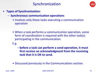 Synchronization Types of Synchronization:   Synchronous communication operations   Involves only those tasks executing a communication operation  When a task performs a communication operation, some form of coordination is required with the other task(s) participating in the communication.  E.g.  before a task can perform a send operation, it must first receive an acknowledgment from the receiving task that it is OK to send.  Discussed previously in the Communications section.  June - 2009 LNEC-DHA-NTI 