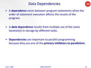 Data Dependencies A  dependence  exists between program statements when the order of statement execution affects the results of the program.  A  data dependence  results from multiple use of the same location(s) in storage by different tasks.  Dependencies  are important to parallel programming because they are one of the  primary inhibitors to parallelism .  June - 2009 LNEC-DHA-NTI 